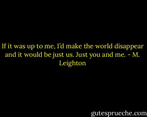 If it was up to me, I’d make the world disappear and it would be just us. Just you and me. - M. Leighton