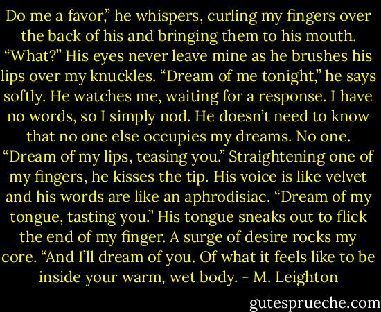 Do me a favor,” he whispers, curling my fingers over the back of his and bringing them to his mouth. “What?” His eyes never leave mine as he brushes his lips over my knuckles. “Dream of me tonight,” he says softly. He watches me, waiting for a response. I have no words, so I simply nod. He doesn’t need to know that no one else occupies my dreams. No one. “Dream of my lips, teasing you.” Straightening one of my fingers, he kisses the tip. His voice is like velvet and his words are like an aphrodisiac. “Dream of my tongue, tasting you.” His tongue sneaks out to flick the end of my finger. A surge of desire rocks my core. “And I’ll dream of you. Of what it feels like to be inside your warm, wet body. - M. Leighton