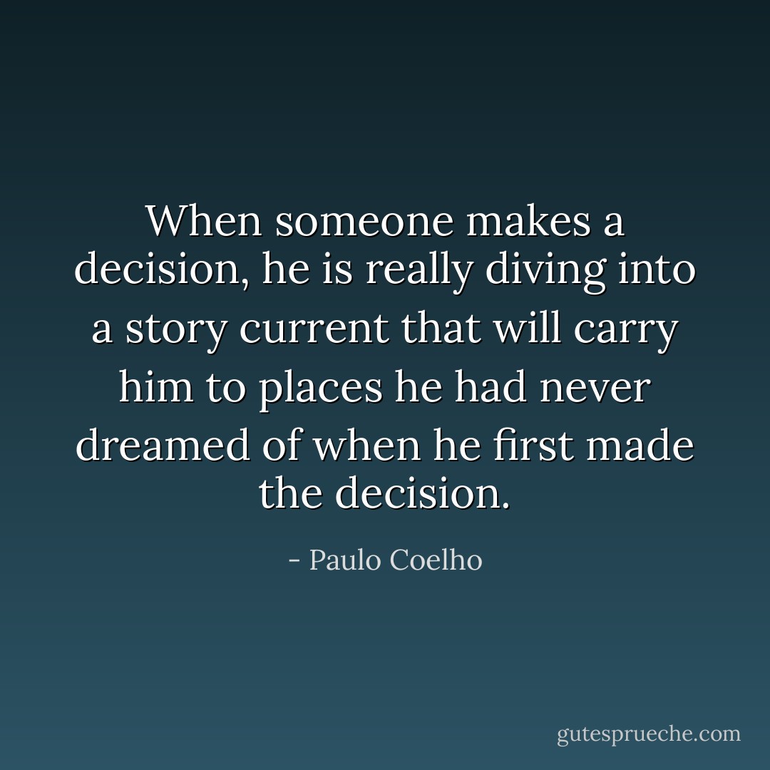 When someone makes a decision, he is really diving into a story current that will carry him to places he had never dreamed of when he first made the decision. - Paulo Coelho