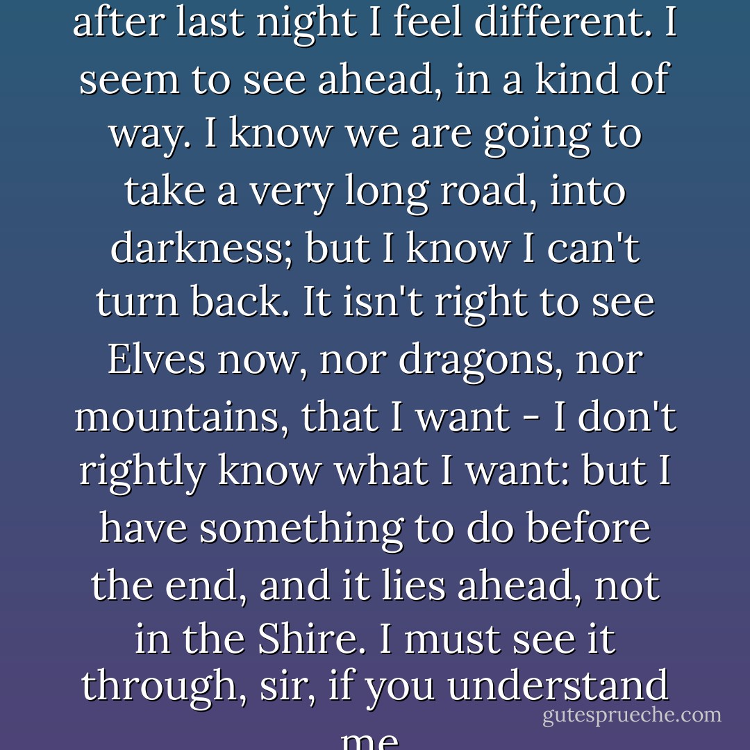 I don't know how to say it, but after last night I feel different. I seem to see ahead, in a kind of way. I know we are going to take a very long road, into darkness; but I know I can't turn back. It isn't right to see Elves now, nor dragons, nor mountains, that I want - I don't rightly know what I want: but I have something to do before the end, and it lies ahead, not in the Shire. I must see it through, sir, if you understand me. - J.R.R. Tolkien