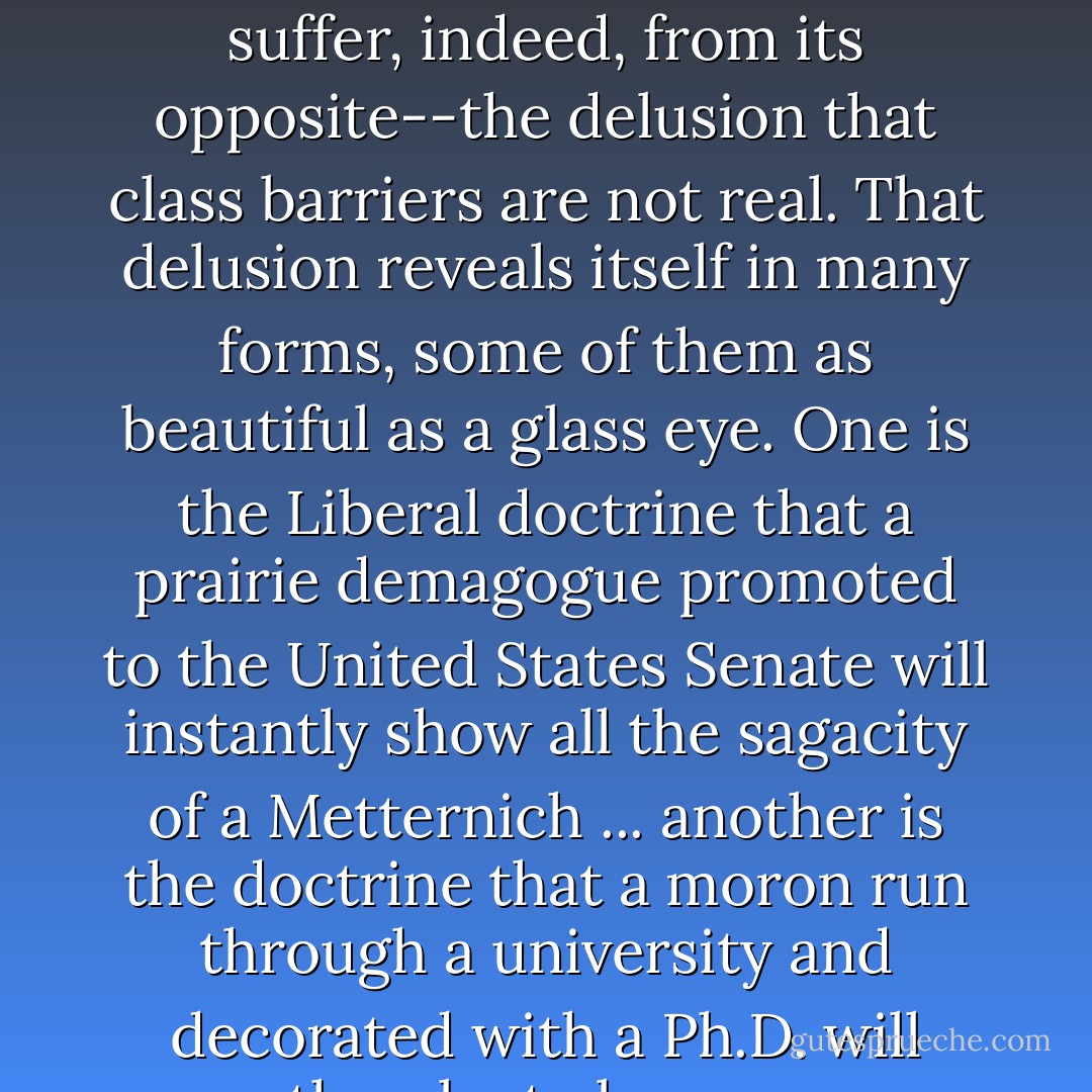Class consciousness is not one of our national diseases; we suffer, indeed, from its opposite--the delusion that class barriers are not real. That delusion reveals itself in many forms, some of them as beautiful as a glass eye. One is the Liberal doctrine that a prairie demagogue promoted to the United States Senate will instantly show all the sagacity of a Metternich ... another is the doctrine that a moron<br />run through a university and decorated with a Ph.D. will cease thereby to be a moron ... - H.L. Mencken