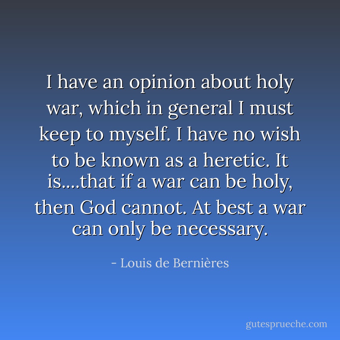 I have an opinion about holy war, which in general I must keep to myself. I have no wish to be known as a heretic. It is....that if a war can be holy, then God cannot. At best a war can only be necessary. - Louis de Bernières
