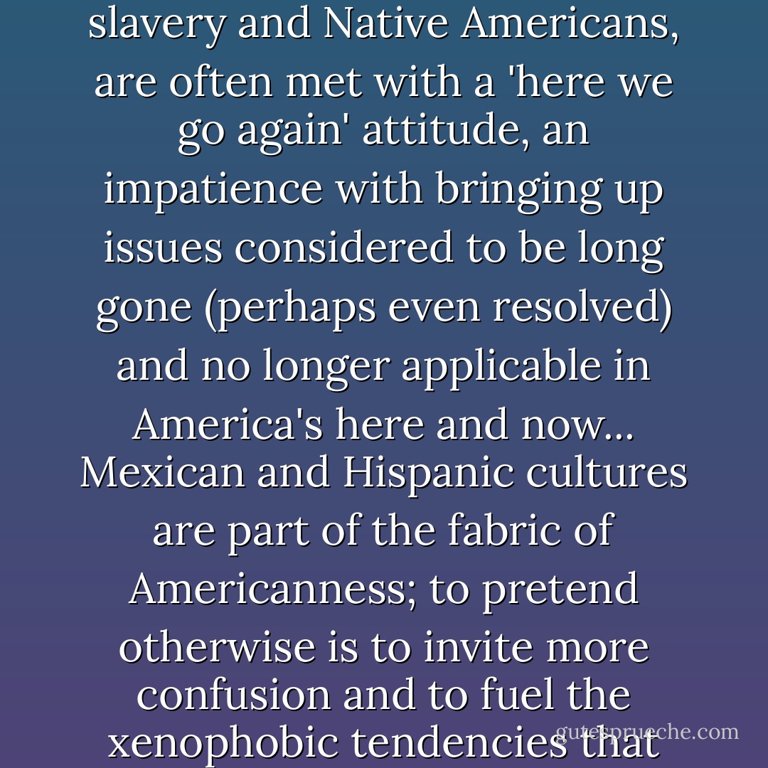 ‎"Such questions [about illegal immigration as 'a major threat to the state'], like the topics of slavery and Native Americans, are often met with a 'here we go again' attitude, an impatience with bringing up issues considered to be long gone (perhaps even resolved) and no longer applicable in America's here and now... Mexican and Hispanic cultures are part of the fabric of Americanness; to pretend otherwise is to invite more confusion and to fuel the xenophobic tendencies that have given strength to nativists and sanctioned violence. - Anouar Majid