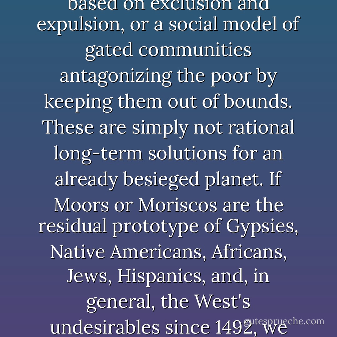 ‎"What Zolberg calls the 'Melville principle' is an excellent expression of the fundamental right to free movement... for one surely needs to explain what is natural about state structures, in rich and poor countries alike, that confine the movements of billions of people to live and play anywhere they want. Melville's vision, echoed in Walt Whitman's poetry, is a far better prospect to imagine than the persistence of a primitive form of nationalism based on exclusion and expulsion, or a social model of gated communities antagonizing the poor by keeping them out of bounds. These are simply not rational long-term solutions for an already besieged planet. If Moors or Moriscos are the residual prototype of Gypsies, Native Americans, Africans, Jews, Hispanics, and, in general, the West's undesirables since 1492, we might as well avoid the tragedies that dogmatic concepts of national identities have engendered -- the expulsion of Jews in 1492; the expulsion of Moriscos in 1609; the scapegoating of minorities as infidels in the nation's holy body politic; and the horrors of genocide visited on various non-Europeans and on Jews in Nazi Germany -- by accepting our true nature as mestizos in a world where national, racial, ethnic, and cultural boundaries are dangerous illusions. - Anouar Majid