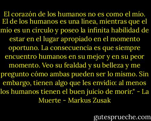 El corazón de los humanos no es como el mío. El de los humanos es una línea, mientras que el mío es un círculo y poseo la infinita habilidad de estar en el lugar apropiado en el momento oportuno. La consecuencia es que siempre encuentro humanos en su mejor y en su peor momento. Veo su fealdad y su belleza y me pregunto cómo ambas pueden ser lo mismo. Sin embargo, tienen algo que les envidio: al menos los humanos tienen el buen juicio de morir." - La Muerte - Markus Zusak