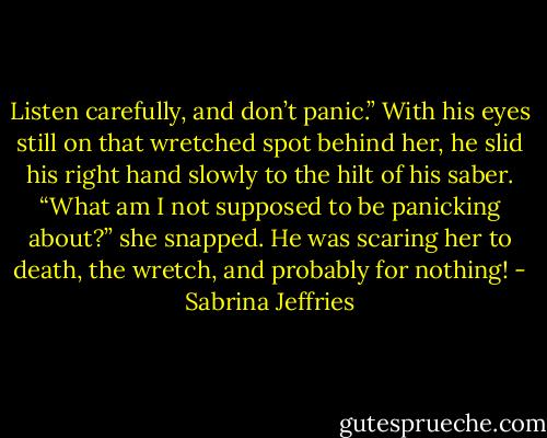 Listen carefully, and don’t panic.” With his eyes still on that wretched spot behind her, he slid his right hand slowly to the hilt of his saber.<br />“What am I not supposed to be panicking about?” she snapped. He was scaring her to death, the wretch, and probably for nothing! - Sabrina Jeffries