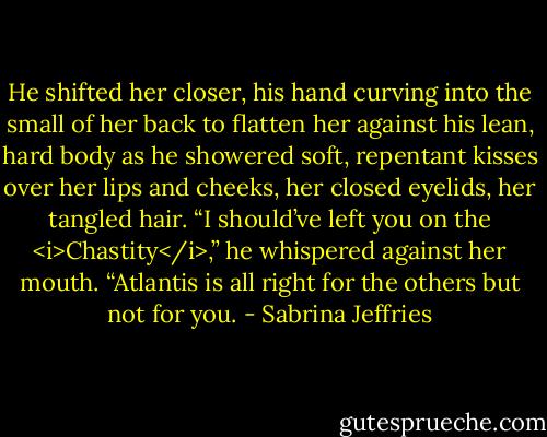 He shifted her closer, his hand curving into the small of her back to flatten her against his lean, hard body as he showered soft, repentant kisses over her lips and cheeks, her closed eyelids, her tangled hair.<br />“I should’ve left you on the <i>Chastity</i>,” he whispered against her mouth. “Atlantis is all right for the others but not for you. - Sabrina Jeffries