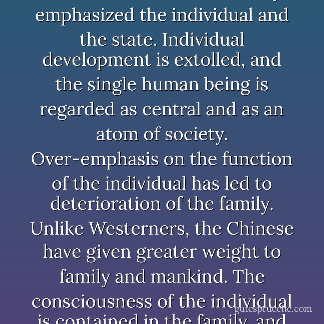 According to a Confucian view, there are four steps in social develpment, wrote Wilhem (Sr.). There are the individual, the family, the state, and mankind. The West had always emphasized the individual and the state. Individual development is extolled, and the single human being is regarded as central and as an atom of society. Over-emphasis on the function of the individual has led to deterioration of the family. Unlike Westerners, the Chinese have given greater weight to family and mankind. The consciousness of the individual is contained in the family, and since traditional China considered itself the world, Chinese considered themselves responsible for humankind rather than for the state. - Hellmut Wilhelm