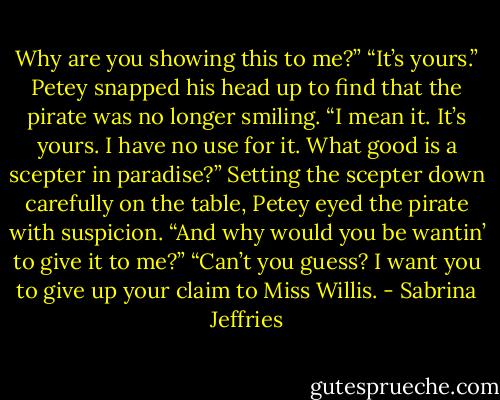 Why are you showing this to me?”<br />“It’s yours.” Petey snapped his head up to find that the pirate was no longer smiling. “I mean it. It’s yours. I have no use for it. What good is a scepter in paradise?”<br />Setting the scepter down carefully on the table, Petey eyed the pirate with suspicion. “And why would you be wantin’ to give it to me?”<br />“Can’t you guess? I want you to give up your claim to Miss Willis. - Sabrina Jeffries