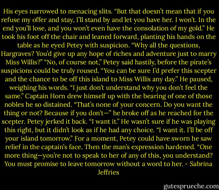 His eyes narrowed to menacing slits. “But that doesn’t mean that if you refuse my offer and stay, I’ll stand by and let you have her. I won’t. In the end you’ll lose, and you won’t even have the consolation of my gold.” He took his foot off the chair and leaned forward, planting his hands on the table as he eyed Petey with suspicion. “Why all the questions, Hargraves? You’d give up any hope of riches and adventure just to marry Miss Willis?”<br />“No, of course not,” Petey said hastily, before the pirate’s suspicions could be truly roused. “You can be sure I’d prefer this scepter and the chance to be off this island to Miss Willis any day.” He paused, weighing his words. “I just don’t understand why you don’t feel the same.”<br />Captain Horn drew himself up with the bearing of one of those nobles he so distained. “That’s none of your concern. Do you want the thing or not? Because if you don’t—” he broke off as he reached for the scepter.<br />Petey jerked it back. “I want it.” He wasn’t sure if he was playing this right, but it didn’t look as if he had any choice.<br />“I want it. I’ll be off your island tomorrow.”<br />For a moment, Petey could have sworn he saw relief in the captain’s face. Then the man’s expression hardened. “One more thing—you’re not to speak to her of any of this, you understand? You must promise to leave tomorrow without a word to her. - Sabrina Jeffries