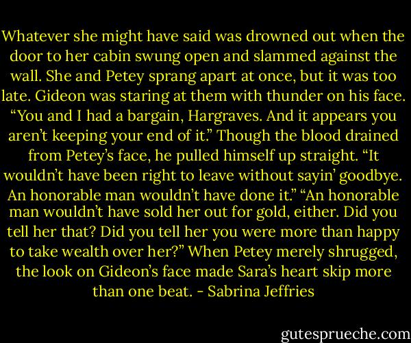 Whatever she might have said was drowned out when the door to her cabin swung open and slammed against the wall. She and Petey sprang apart at once, but it was too late. Gideon was staring at them with thunder on his face.<br />“You and I had a bargain, Hargraves. And it appears you aren’t keeping your end of it.”<br />Though the blood drained from Petey’s face, he pulled himself up straight. “It wouldn’t have been right to leave without sayin’ goodbye. An honorable man wouldn’t have done it.”<br />“An honorable man wouldn’t have sold her out for gold, either. Did you tell her that? Did you tell her you were more than happy to take wealth over her?”<br />When Petey merely shrugged, the look on Gideon’s face made Sara’s heart skip more than one beat. - Sabrina Jeffries