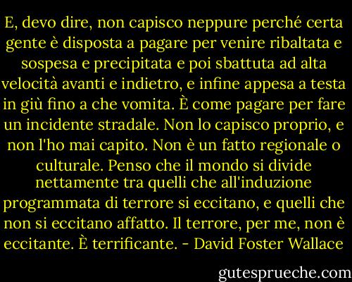 E, devo dire, non capisco neppure perché certa gente è disposta a pagare per venire ribaltata e sospesa e precipitata e poi sbattuta ad alta velocità avanti e indietro, e infine appesa a testa in giù fino a che vomita. È come pagare per fare un incidente stradale. Non lo capisco proprio, e non l'ho mai capito. Non è un fatto regionale o culturale. Penso che il mondo si divide nettamente tra quelli che all'induzione programmata di terrore si eccitano, e quelli che non si eccitano affatto. Il terrore, per me, non è eccitante. È terrificante. - David Foster Wallace