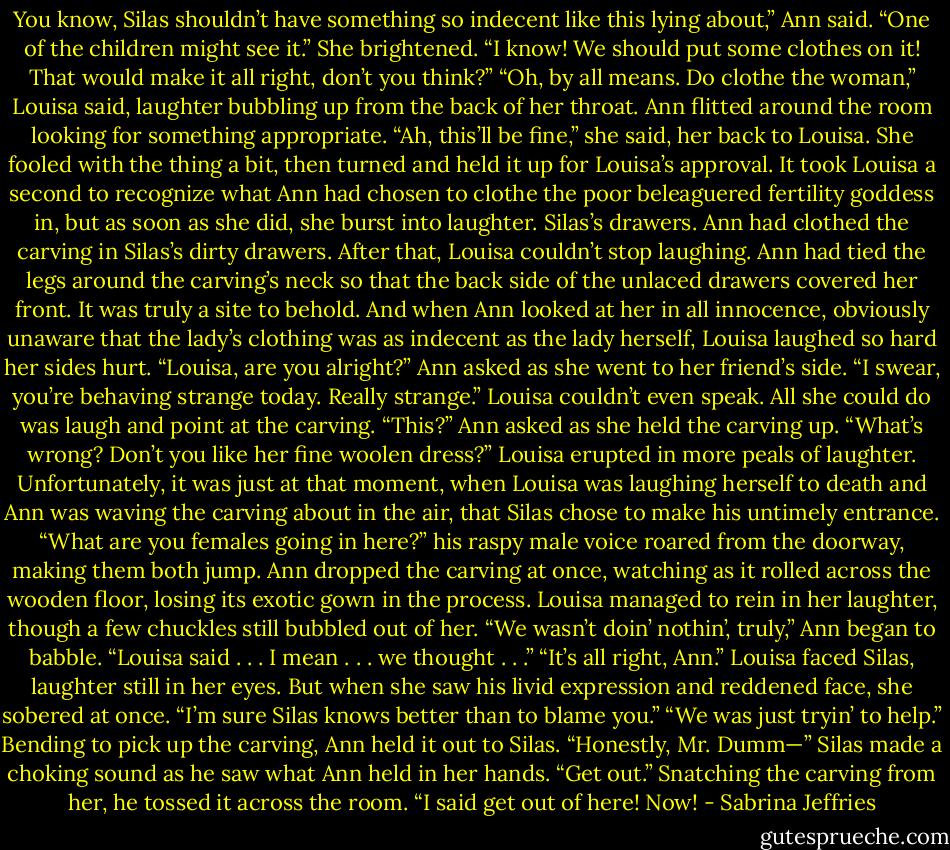 You know, Silas shouldn’t have something so indecent like this lying about,” Ann said. “One of the children might see it.” She brightened. “I know! We should put some clothes on it! That would make it all right, don’t you think?”<br />“Oh, by all means. Do clothe the woman,” Louisa said, laughter bubbling up from the back of her throat.<br />Ann flitted around the room looking for something appropriate. “Ah, this’ll be fine,” she said, her back to Louisa. She fooled with the thing a bit, then turned and held it up for Louisa’s approval.<br />It took Louisa a second to recognize what Ann had chosen to clothe the poor beleaguered fertility goddess in, but as soon as she did, she burst into laughter.<br />Silas’s drawers. Ann had clothed the carving in Silas’s dirty drawers.<br />After that, Louisa couldn’t stop laughing. Ann had tied the legs around the carving’s neck so that the back side of the unlaced drawers covered her front. It was truly a site to behold. And when Ann looked at her in all innocence, obviously unaware that the lady’s clothing was as indecent as the lady herself, Louisa laughed so hard her sides hurt.<br />“Louisa, are you alright?” Ann asked as she went to her friend’s side. “I swear, you’re behaving strange today. Really strange.”<br />Louisa couldn’t even speak. All she could do was laugh and point at the carving.<br />“This?” Ann asked as she held the carving up. “What’s wrong? Don’t you like her fine woolen dress?”<br />Louisa erupted in more peals of laughter.<br />Unfortunately, it was just at that moment, when Louisa was laughing herself to death and Ann was waving the carving about in the air, that Silas chose to make his untimely entrance.<br />“What are you females going in here?” his raspy male voice roared from the doorway, making them both jump.<br />Ann dropped the carving at once, watching as it rolled across the wooden floor, losing its exotic gown in the process.<br />Louisa managed to rein in her laughter, though a few chuckles still bubbled out of her.<br />“We wasn’t doin’ nothin’, truly,” Ann began to babble. “Louisa said . . . I mean . . . we thought . . .”<br />“It’s all right, Ann.” Louisa faced Silas, laughter still in her eyes. But when she saw his livid expression and reddened face, she sobered at once. “I’m sure Silas knows better than to blame you.”<br />“We was just tryin’ to help.” Bending to pick up the carving, Ann held it out to Silas. “Honestly, Mr. Dumm—”<br />Silas made a choking sound as he saw what Ann held in her hands. “Get out.” Snatching the carving from her, he tossed it across the room. “I said get out of here! Now! - Sabrina Jeffries