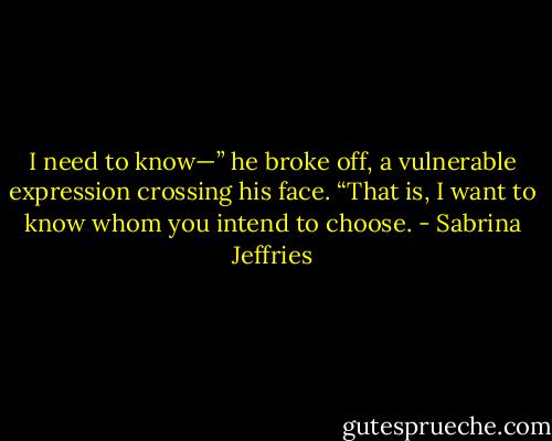 I need to know—” he broke off, a vulnerable expression crossing his face. “That is, I want to know whom you intend to choose. - Sabrina Jeffries