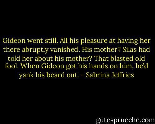 Gideon went still. All his pleasure at having her there abruptly vanished.<br />His mother? Silas had told her about his mother?<br />That blasted old fool. When Gideon got his hands on him, he’d yank his beard out. - Sabrina Jeffries