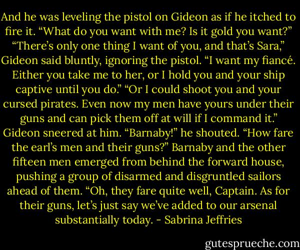 And he was leveling the pistol on Gideon as if he itched to fire it. “What do you want with me? Is it gold you want?”<br />“There’s only one thing I want of you, and that’s Sara,” Gideon said bluntly, ignoring the pistol. “I want my fiancé. Either you take me to her, or I hold you and your ship captive until you do.”<br />“Or I could shoot you and your cursed pirates. Even now my men have yours under their guns and can pick them off at will if I command it.”<br />Gideon sneered at him. “Barnaby!” he shouted. “How fare the earl’s men and their guns?”<br />Barnaby and the other fifteen men emerged from behind the forward house, pushing a group of disarmed and disgruntled sailors ahead of them. “Oh, they fare quite well, Captain. As for their guns, let’s just say we’ve added to our arsenal substantially today. - Sabrina Jeffries