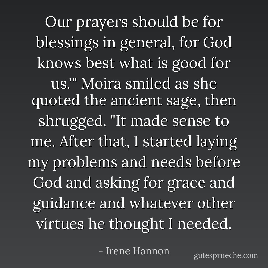 Our prayers should be for blessings in general, for God knows best what is good for us.'" Moira smiled as she quoted the ancient sage, then shrugged. "It made sense to me. After that, I started laying my problems and needs before God and asking for grace and guidance and whatever other virtues he thought I needed. - Irene Hannon