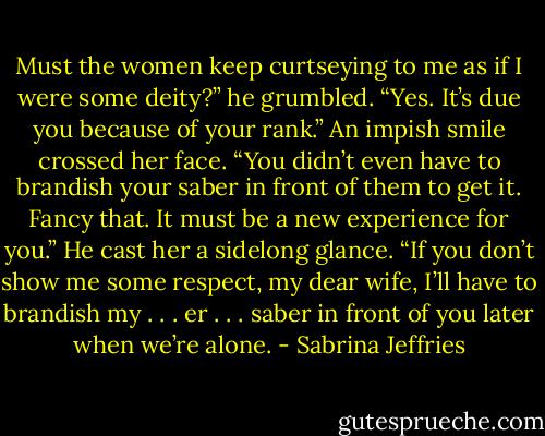 Must the women keep curtseying to me as if I were some deity?” he grumbled.<br />“Yes. It’s due you because of your rank.” An impish smile crossed her face. “You didn’t even have to brandish your saber in front of them to get it. Fancy that. It must be a new experience for you.”<br />He cast her a sidelong glance. “If you don’t show me some respect, my dear wife, I’ll have to brandish my . . . er . . . saber in front of you later when we’re alone. - Sabrina Jeffries