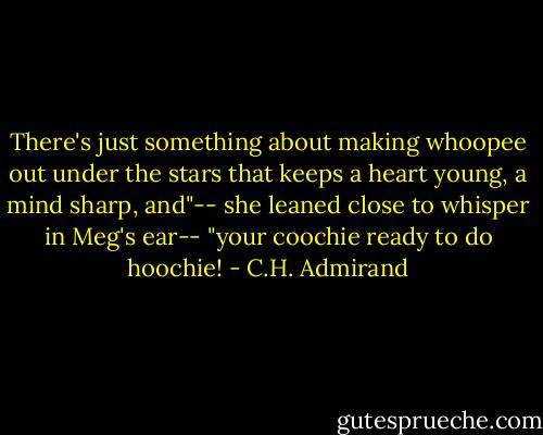 There's just something about making whoopee out under the stars that keeps a heart young, a mind sharp, and"-- she leaned close to whisper in Meg's ear-- "your coochie ready to do hoochie! - C.H. Admirand