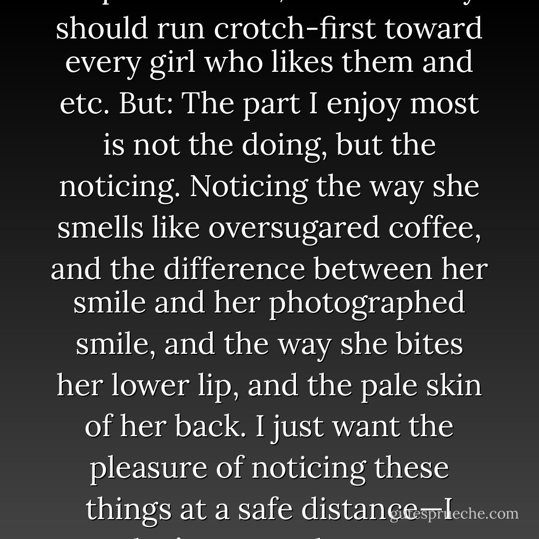 I realize that this is not, like, boyish. I realize that properly speaking guys should only think about sex and the acquisition of it, and that they should run crotch-first toward every girl who likes them and etc. But: The part I enjoy most is not the doing, but the noticing. Noticing the way she smells like oversugared coffee, and the difference between her smile and her photographed smile, and the way she bites her lower lip, and the pale skin of her back. I just want the pleasure of noticing these things at a safe distance—I don’t want to have to acknowledge that I am noticing. I don’t want to <i>talk</i> about it or <i>do stuff</i> about it. - John Green
