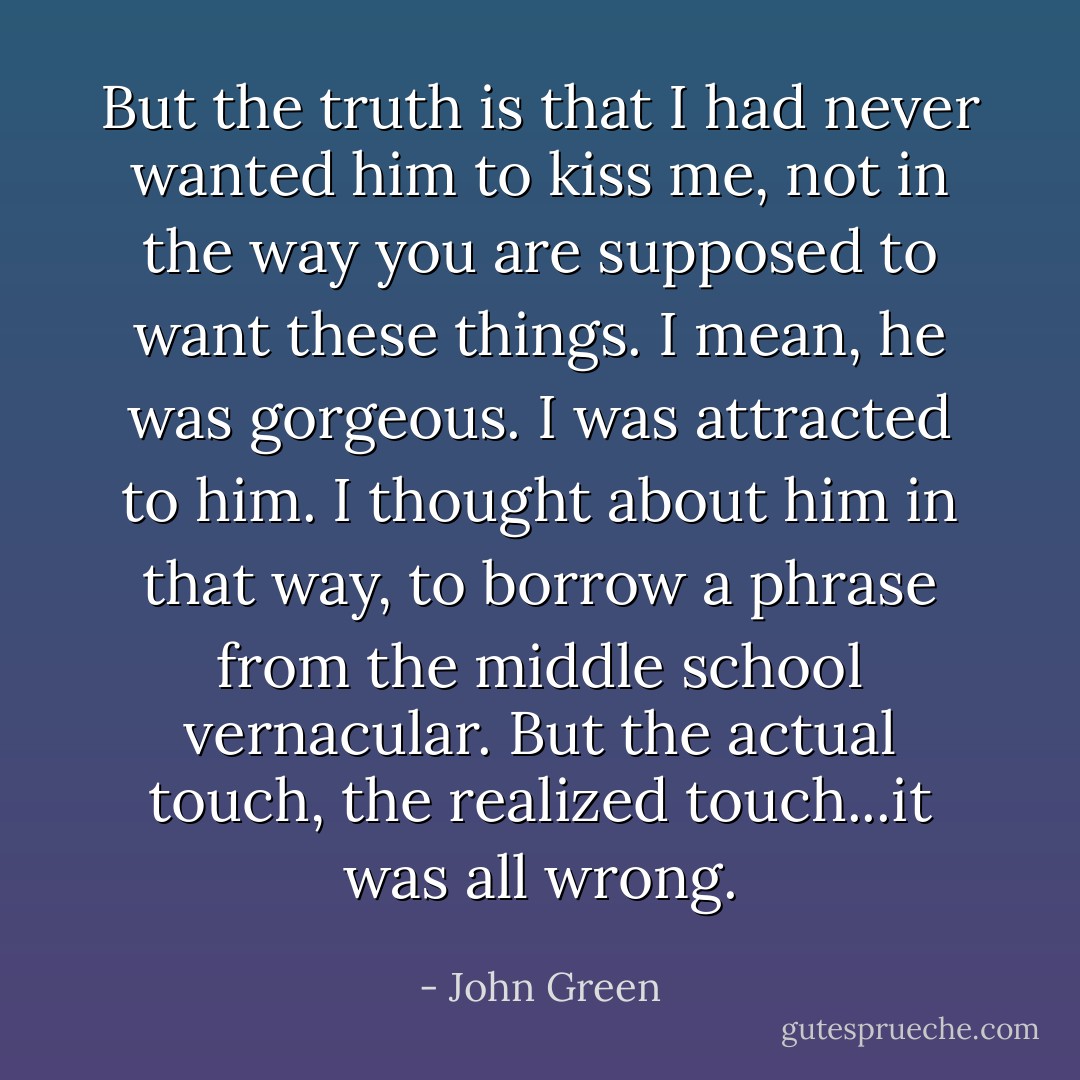 But the truth is that I had never wanted him to kiss me, not in the way you are supposed to want these things. I mean, he was gorgeous. I was attracted to him. I thought about him in that way, to borrow a phrase from the middle school vernacular. But the actual touch, the realized touch...it was all wrong. - John Green