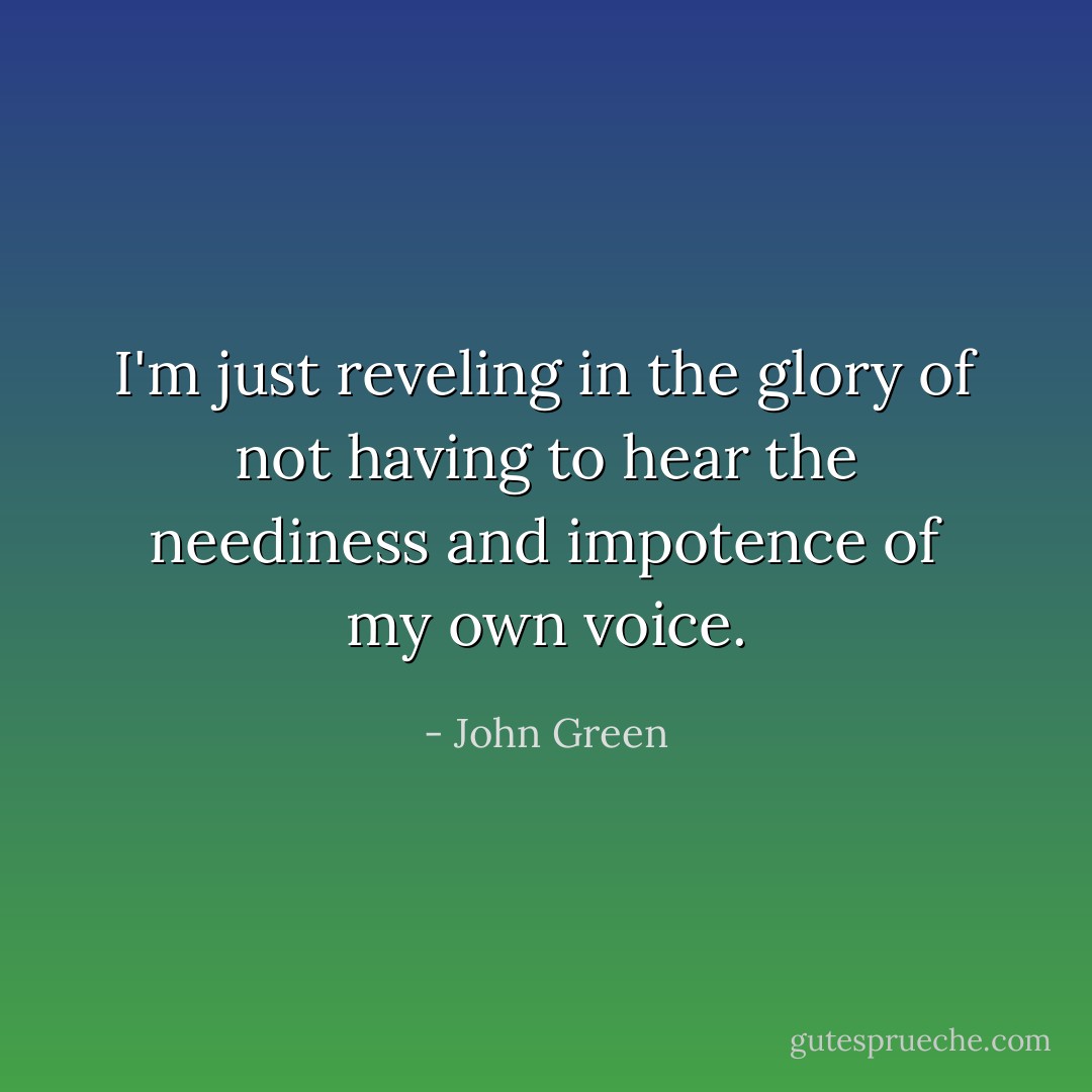 I'm just reveling in the glory of not having to hear the neediness and impotence of my own voice. - John Green