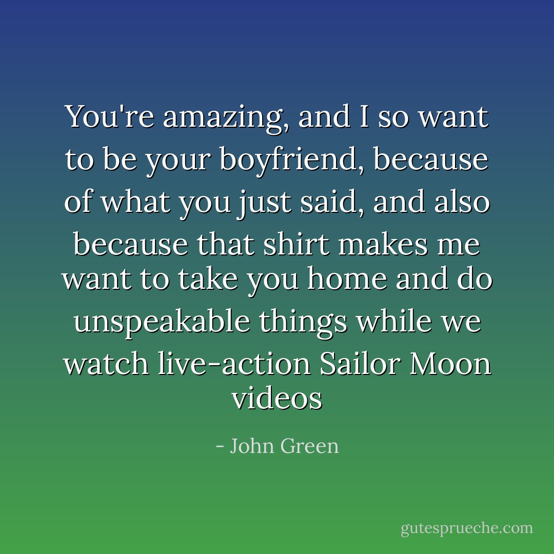 You're amazing, and I so want to be your boyfriend, because of what you just said, and also because that shirt makes me want to take you home and do unspeakable things while we watch live-action Sailor Moon videos - John Green