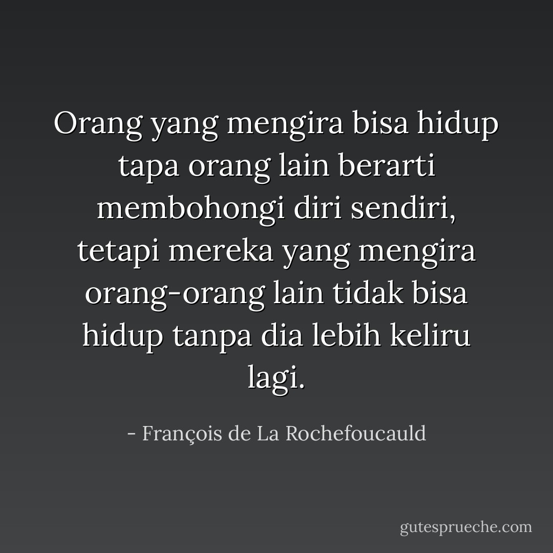 Orang yang mengira bisa hidup tapa orang lain berarti membohongi diri sendiri, tetapi mereka yang mengira orang-orang lain tidak bisa hidup tanpa dia lebih keliru lagi. - François de La Rochefoucauld