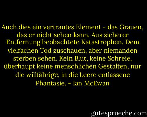 Auch dies ein vertrautes Element - das Grauen, das er nicht sehen kann. Aus sicherer Entfernung beobachtete Katastrophen. Dem vielfachen Tod zuschauen, aber niemanden sterben sehen. Kein Blut, keine Schreie, überhaupt keine menschlichen Gestalten, nur die willfährige, in die Leere entlassene Phantasie. - Ian McEwan