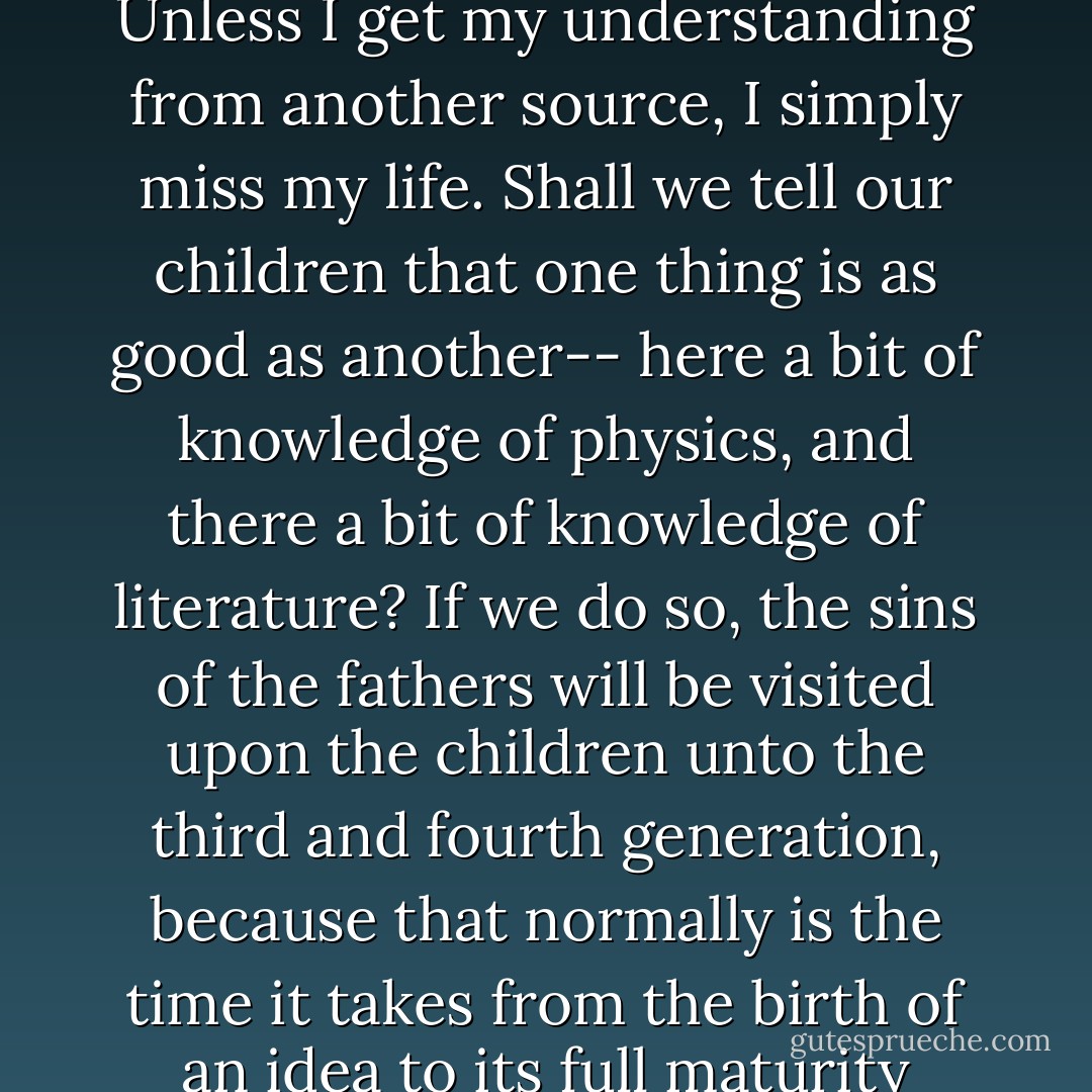 What do I miss, as a human being, if I have never heard of the Second Law of Thermodynamics? The answer is: Nothing. And what do I miss by not knowing Shakespeare? Unless I get my understanding from another source, I simply miss my life. Shall we tell our children that one thing is as good as another-- here a bit of knowledge of physics, and there a bit of knowledge of literature? If we do so, the sins of the fathers will be visited upon the children unto the third and fourth generation, because that normally is the time it takes from the birth of an idea to its full maturity when it fills the minds of a new generation and makes them think by it.<br /><br />Science cannot produce ideas by which we could live. - Ernst F. Schumacher