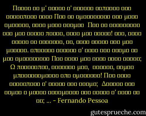 Ποιος θα μ' εκανε ν' ακουσω καποιου την ανθρωπινη φωνη<br />Που θα ομολογουσε οχι μιαν αμαρτια, αλλα μιαν ατιμια <br />Που θα διηγιοταν οχι μια βιαιη πραξη, αλλα μια δειλη!<br />Οχι, ολοι ειναι το Ιδανικο, να, τους ακουω και μου μιλουν.<br />Υπαρχει κανεις σ' αυτο τον κοσμο να μου ομολογησει<br />Πως εστω μια φορα ηταν κακος;<br />Ω πριγκιπες, αδελφια μου,<br /><br />Βλακες, ειμαι μπουχτισμενος απο ημιθεους!<br />Που εχει ανθρωπους σ' αυτον τον κοσμο;<br /><br />Δηλαδη εγω ειμαι ο μονος<br />Λαθεμενος και κακος σ' αυτη τη γη;<br />... - Fernando Pessoa