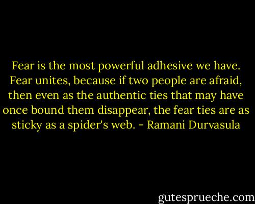 Fear is the most powerful adhesive we have. Fear unites, because if two people are afraid, then even as the authentic ties that may have once bound them disappear, the fear ties are as sticky as a spider's web. - Ramani Durvasula