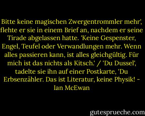 Bitte keine magischen Zwergentrommler mehr', flehte er sie in einem Brief an, nachdem er seine Tirade abgelassen hatte. 'Keine Gespenster, Engel, Teufel oder Verwandlungen mehr. Wenn alles passieren kann, ist alles gleichgültig. Für mich ist das nichts als Kitsch.' / 'Du Dussel', tadelte sie ihn auf einer Postkarte, 'Du Erbsenzähler. Das ist Literatur, keine Physik! - Ian McEwan