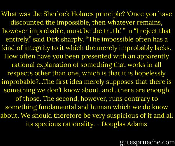What was the Sherlock Holmes principle? ‘Once you have discounted the impossible, then whatever remains, however improbable, must be the truth.’ ” <br />	<br />“I reject that entirely,” said Dirk sharply. “The impossible often has a kind of integrity to it which the merely improbably lacks. How often have you been presented with an apparently rational explanation of something that works in all respects other than one, which is that it is hopelessly improbable?...The first idea merely supposes that there is something we don’t know about, and...there are enough of those. The second, however, runs contrary to something fundamental and human which we do know about. We should therefore be very suspicious of it and all its specious rationality. - Douglas Adams