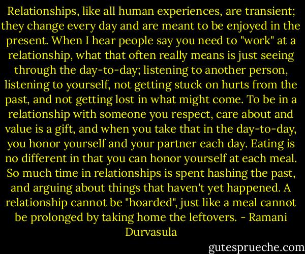 Relationships, like all human experiences, are transient; they change every day and are meant to be enjoyed in the present. When I hear people say you need to "work" at a relationship, what that often really means is just seeing through the day-to-day; listening to another person, listening to yourself, not getting stuck on hurts from the past, and not getting lost in what might come. To be in a relationship with someone you respect, care about and value is a gift, and when you take that in the day-to-day, you honor yourself and your partner each day. Eating is no different in that you can honor yourself at each meal. So much time in relationships is spent hashing the past, and arguing about things that haven't yet happened. A relationship cannot be "hoarded", just like a meal cannot be prolonged by taking home the leftovers. - Ramani Durvasula