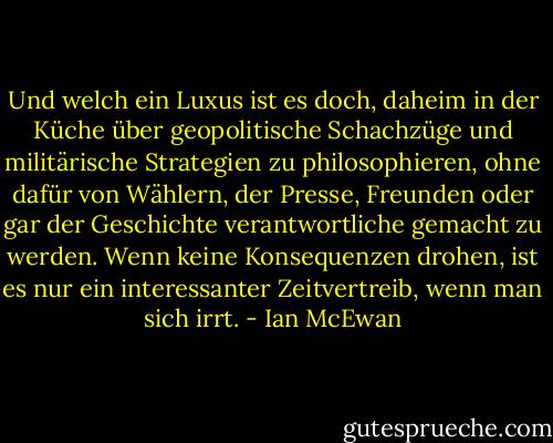 Und welch ein Luxus ist es doch, daheim in der Küche über geopolitische Schachzüge und militärische Strategien zu philosophieren, ohne dafür von Wählern, der Presse, Freunden oder gar der Geschichte verantwortliche gemacht zu werden. Wenn keine Konsequenzen drohen, ist es nur ein interessanter Zeitvertreib, wenn man sich irrt. - Ian McEwan