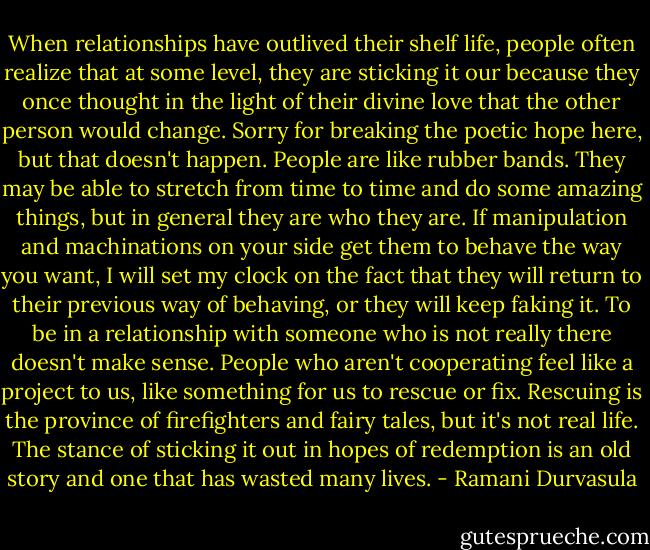 When relationships have outlived their shelf life, people often realize that at some level, they are sticking it our because they once thought in the light of their divine love that the other person would change. Sorry for breaking the poetic hope here, but that doesn't happen. People are like rubber bands. They may be able to stretch from time to time and do some amazing things, but in general they are who they are. If manipulation and machinations on your side get them to behave the way you want, I will set my clock on the fact that they will return to their previous way of behaving, or they will keep faking it. To be in a relationship with someone who is not really there doesn't make sense. People who aren't cooperating feel like a project to us, like something for us to rescue or fix. Rescuing is the province of firefighters and fairy tales, but it's not real life. The stance of sticking it out in hopes of redemption is an old story and one that has wasted many lives. - Ramani Durvasula