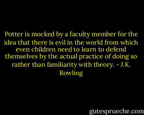 Potter is mocked by a faculty member for the idea that there is evil in the world from which even children need to learn to defend themselves by the actual practice of doing so rather than familiarity with theory. - J.K. Rowling