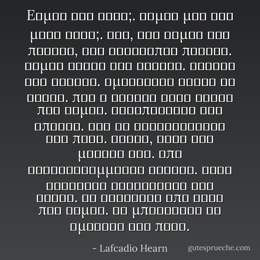 Eίμαι εγώ ένας;.<br />Είμαι μια και μόνη ψυχή;.<br />Όχι, εγώ είμαι ένα πλήθος,<br />ένα ασύλληπτο πλήθος.<br />Είμαι γενεά των γενεών.<br />αιώνας των αιώνων.<br />Αμέτρητες είναι οι φορές.<br />που η συρροή όλων αυτών που είμαι.<br />σκορπίστηκε στο άπειρο.<br />για να συγκεντρωθεί και πάλι.<br />΄Ισως, αφού στο μεταξύ καώ.<br />Επί τρισεκατομμύρια αιώνες.<br />στις διάφορες δυναστείες των ήλιων.<br />τα καλύτερα από αυτά που είμαι.<br />θα μπορέσουν να σμίξουν και πάλι. - Lafcadio Hearn