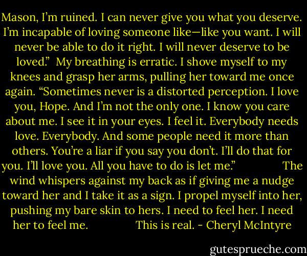 Mason, I’m ruined. I can never give you what you deserve. I’m incapable of loving someone like—like you want. I will never be able to do it right. I will never deserve to be loved.”<br /><br />My breathing is erratic. I shove myself to my knees and grasp her arms, pulling her toward me once again. “Sometimes never is a distorted perception. I love you, Hope. And I’m not the only one. I know you care about me. I see it in your eyes. I feel it. Everybody needs love. Everybody. And some people need it more than others. You’re a liar if you say you don’t. I’ll do that for you. I’ll love you. All you have to do is let me.”<br />              <br />The wind whispers against my back as if giving me a nudge toward her and I take it as a sign. I propel myself into her, pushing my bare skin to hers. I need to feel her. I need her to feel me.<br />             <br /> This is real. - Cheryl McIntyre