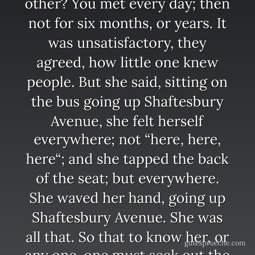 Clarissa had a theory in those days—they had heaps of theories, always theories, as young people have. It was to explain the feeling of dissatisfaction; not knowing people; not being known. For how could they know each other? You met every day; then not for six months, or years. It was unsatisfactory, they agreed, how little one knew people. But she said, sitting on the bus going up Shaftesbury Avenue, she felt herself everywhere; not “here, here, here“; and she tapped the back of the seat; but everywhere. She waved her hand, going up Shaftesbury Avenue. She was all that. So that to know her, or any one, one must seek out the people who completed them; even the places. Odd affinities she had with people she had never spoken to, some woman in the street, some man behind a counter—even trees, or barns. - Virginia Woolf