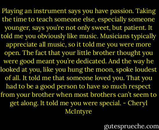 Playing an instrument says you have passion. Taking the time to teach someone else, especially someone younger, says you’re not only sweet, but patient. It told me you obviously like music. Musicians typically appreciate all music, so it told me you were more open. The fact that your little brother thought you were good meant you’re dedicated. And the way he looked at you, like you hung the moon, spoke loudest of all. It told me that someone loved you. That you had to be a good person to have so much respect from your brother when most brothers can’t seem to get along. It told me you were special. - Cheryl McIntyre