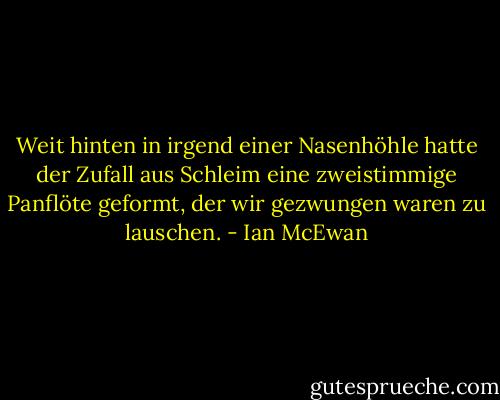 Weit hinten in irgend einer Nasenhöhle hatte der Zufall aus Schleim eine zweistimmige Panflöte geformt, der wir gezwungen waren zu lauschen. - Ian McEwan