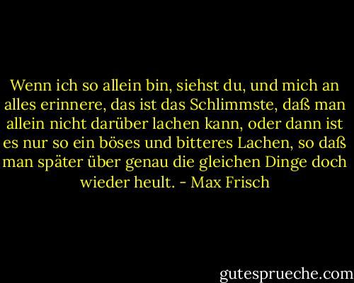 Wenn ich so allein bin, siehst du, und mich an alles erinnere, das ist das Schlimmste, daß man allein nicht darüber lachen kann, oder dann ist es nur so ein böses und bitteres Lachen, so daß man später über genau die gleichen Dinge doch wieder heult. - Max Frisch
