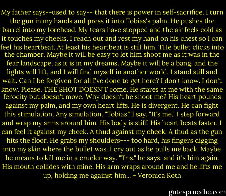 My father says--used to say-- that there is power in self-sacrifice. I turn the gun in my hands and press it into Tobias's palm. He pushes the barrel into my forehead. My tears have stopped and the air feels cold as it touches my cheeks. I reach out and rest my hand on his chest so I can feel his heartbeat. At least his heartbeat is still him. THe bullet clicks into the chamber. Maybe it will be easy to let him shoot me as it was in the fear landscape, as it is in my dreams. Maybe it will be a bang, and the lights will lift, and I will find myself in another world. I stand still and wait. Can I be forgiven for all I've done to get here? I don't know. I don't know. Please. THE SHOT DOESN'T come. He stares at me with the same ferocity but doesn't move. Why doesn't he shoot me? His heart pounds against my palm, and my own heart lifts. He is divergent. He can fight this stimulation. Any simulation. "Tobias," I say. "It's me." I step forward and wrap my arms around him. His body is stiff. His heart beats faster. I can feel it against my cheek. A thud against my cheek. A thud as the gun hits the floor. He grabs my shoulders--- too hard, his fingers digging into my skin where the bullet was. I cry out as he pulls me back. Maybe he means to kill me in a crueler way. "Tris," he says, and it's him again. His mouth collides with mine. His arm wraps around me and he lifts me up, holding me against him... - Veronica Roth