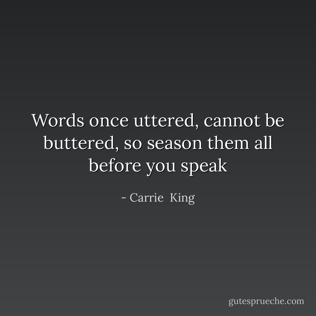 Words once uttered, cannot be buttered, so season them all before you speak - Carrie  King