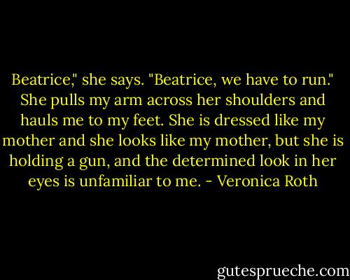 Beatrice," she says. "Beatrice, we have to run." She pulls my arm across her shoulders and hauls me to my feet. She is dressed like my mother and she looks like my mother, but she is holding a gun, and the determined look in her eyes is unfamiliar to me. - Veronica Roth