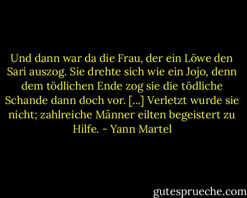 Und dann war da die Frau, der ein Löwe den Sari auszog. Sie drehte sich wie ein Jojo, denn dem tödlichen Ende zog sie die tödliche Schande dann doch vor. [...] Verletzt wurde sie nicht; zahlreiche Männer eilten begeistert zu Hilfe. - Yann Martel