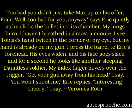 Too bad you didn't just take Max up on his offer, Four. Well, too bad for you, anyway," says Eric quietly as he clicks the bullet into its chamber. My lungs burn; I haven't breathed in almost a minute. I see Tobias's hand twitch in the corner of my eye, but my hand is already on my gun. I press the barrel to Eric's forehead. His eyes widen, and his face goes slack, and for a second he looks like another sleeping Dauntless soldier. My index finger hovers over the trigger. "Get your gun away from his head," I say. "You won't shoot me," Eric replies. "Interesting theory. " I say. - Veronica Roth