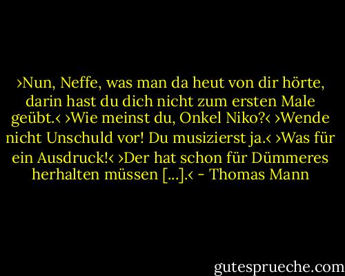 ›Nun, Neffe, was man da heut von dir hörte, darin hast du dich nicht zum ersten Male geübt.‹<br />›Wie meinst du, Onkel Niko?‹<br />›Wende nicht Unschuld vor! Du musizierst ja.‹<br />›Was für ein Ausdruck!‹<br />›Der hat schon für Dümmeres herhalten müssen [...].‹ - Thomas Mann